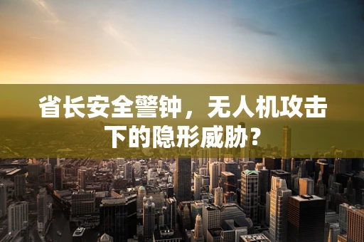 省长安全警钟，无人机攻击下的隐形威胁？