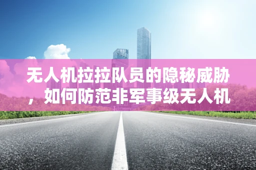 无人机拉拉队员的隐秘威胁，如何防范非军事级无人机的恶意利用？