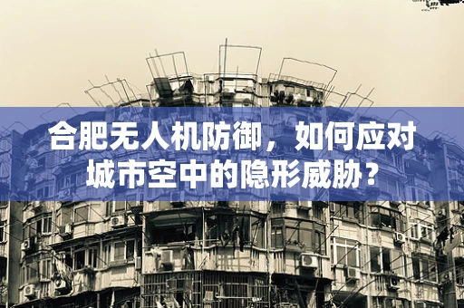 合肥无人机防御，如何应对城市空中的隐形威胁？