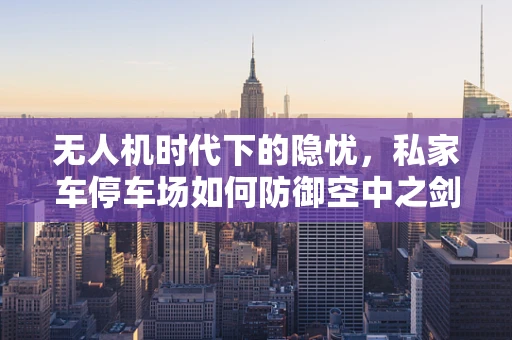 无人机时代下的隐忧，私家车停车场如何防御空中之剑？