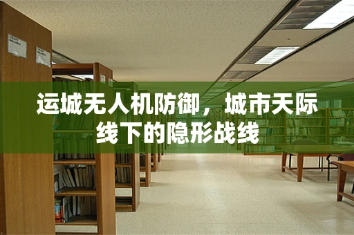 运城无人机防御，城市天际线下的隐形战线