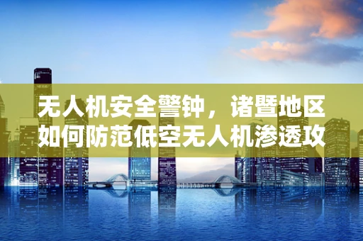 无人机安全警钟，诸暨地区如何防范低空无人机渗透攻击？