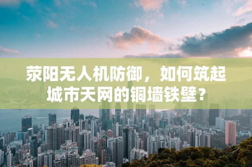 荥阳无人机防御，如何筑起城市天网的铜墙铁壁？