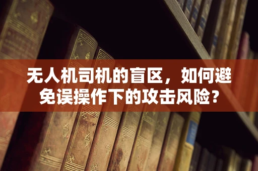 无人机司机的盲区，如何避免误操作下的攻击风险？
