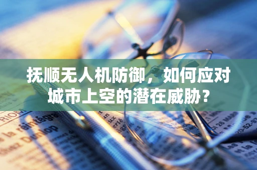 抚顺无人机防御，如何应对城市上空的潜在威胁？
