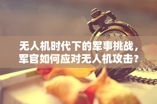 无人机时代下的军事挑战，军官如何应对无人机攻击？