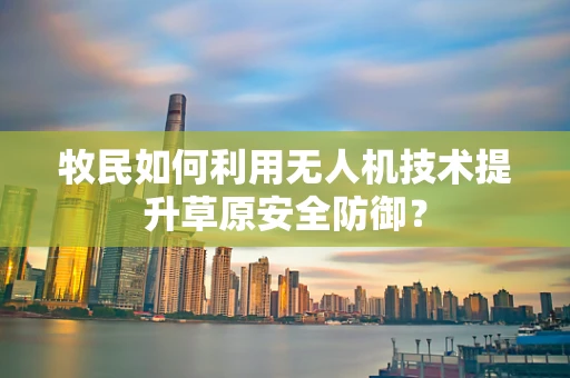 牧民如何利用无人机技术提升草原安全防御？