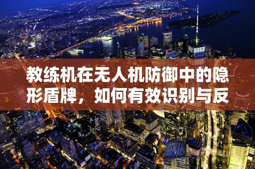 教练机在无人机防御中的隐形盾牌，如何有效识别与反制？