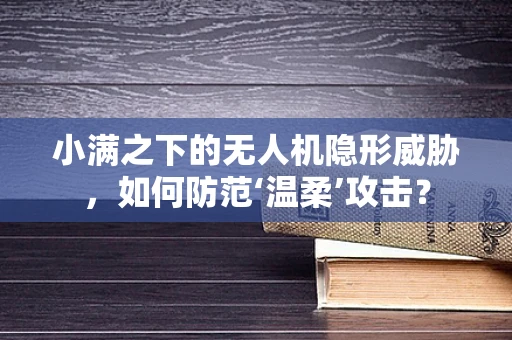 小满之下的无人机隐形威胁，如何防范‘温柔’攻击？