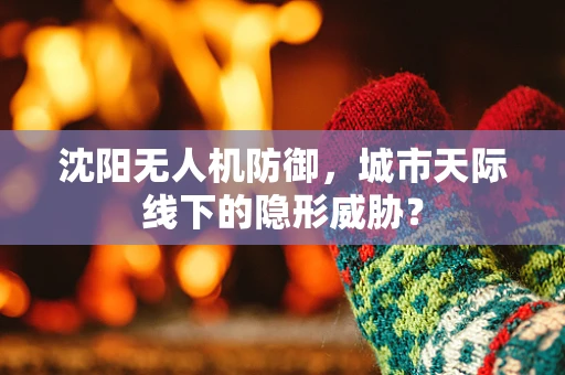 沈阳无人机防御，城市天际线下的隐形威胁？