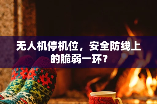 无人机停机位，安全防线上的脆弱一环？
