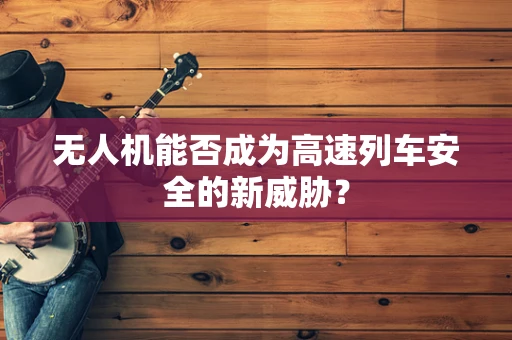 无人机能否成为高速列车安全的新威胁？