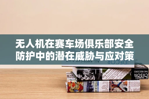 无人机在赛车场俱乐部安全防护中的潜在威胁与应对策略？