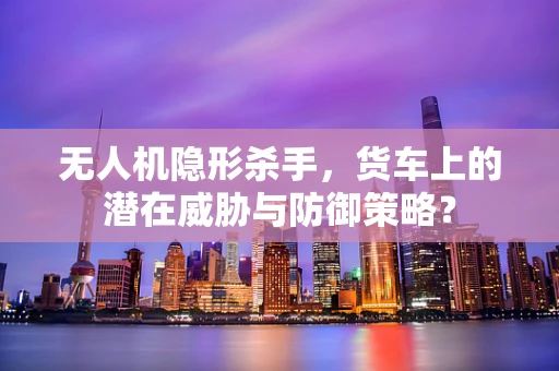 无人机隐形杀手，货车上的潜在威胁与防御策略？