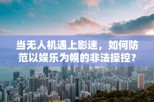 当无人机遇上影迷，如何防范以娱乐为幌的非法操控？