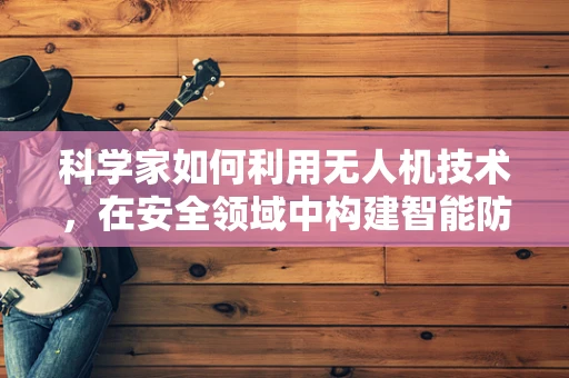 科学家如何利用无人机技术，在安全领域中构建智能防御网？