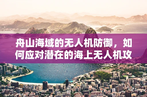 舟山海域的无人机防御，如何应对潜在的海上无人机攻击威胁？