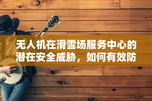 无人机在滑雪场服务中心的潜在安全威胁，如何有效防御？