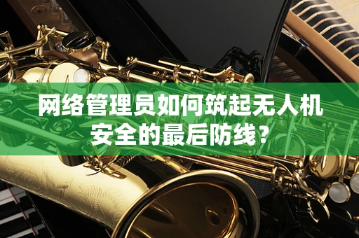 网络管理员如何筑起无人机安全的最后防线？