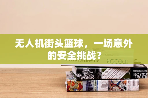 无人机街头篮球，一场意外的安全挑战？