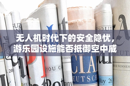无人机时代下的安全隐忧，游乐园设施能否抵御空中威胁？