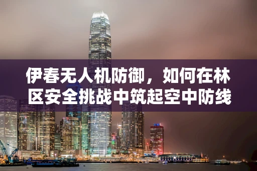 伊春无人机防御，如何在林区安全挑战中筑起空中防线？