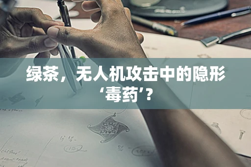 绿茶，无人机攻击中的隐形‘毒药’？