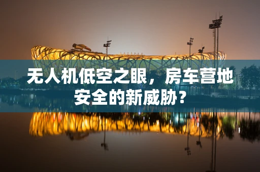 无人机低空之眼，房车营地安全的新威胁？