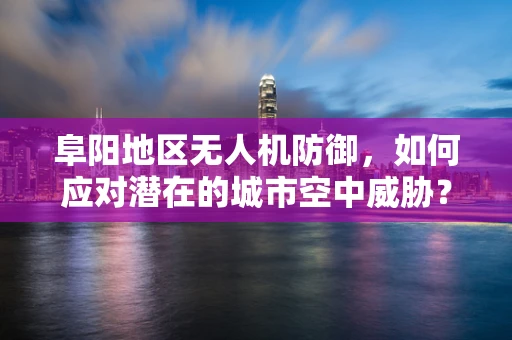 阜阳地区无人机防御，如何应对潜在的城市空中威胁？