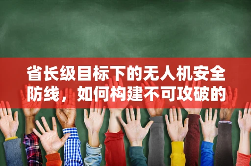省长级目标下的无人机安全防线，如何构建不可攻破的空中盾牌？