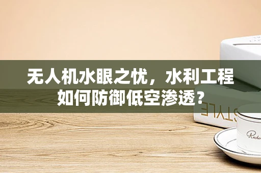 无人机水眼之忧，水利工程如何防御低空渗透？