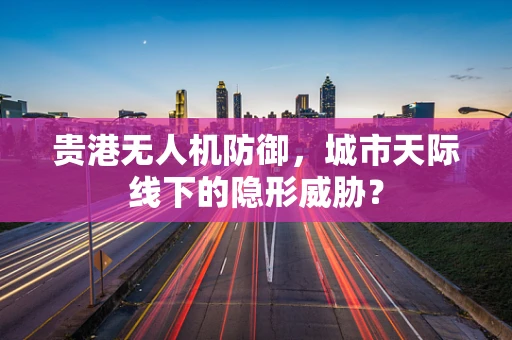 贵港无人机防御，城市天际线下的隐形威胁？