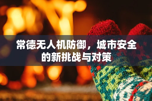 常德无人机防御，城市安全的新挑战与对策