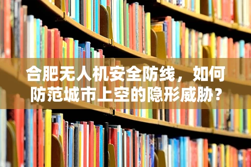 合肥无人机安全防线，如何防范城市上空的隐形威胁？