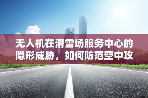 无人机在滑雪场服务中心的隐形威胁，如何防范空中攻击？