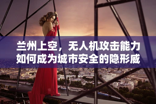 兰州上空，无人机攻击能力如何成为城市安全的隐形威胁？