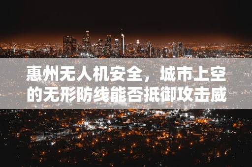 惠州无人机安全，城市上空的无形防线能否抵御攻击威胁？