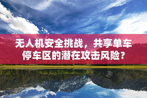 无人机安全挑战，共享单车停车区的潜在攻击风险？