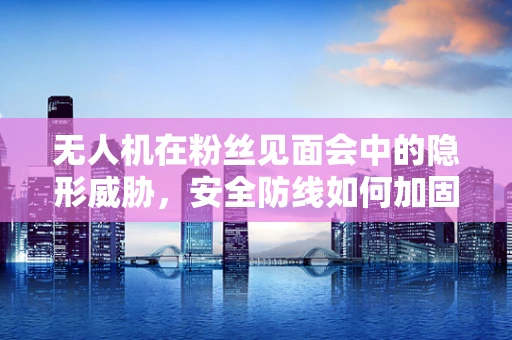 无人机在粉丝见面会中的隐形威胁，安全防线如何加固？