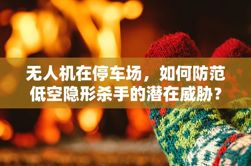 无人机在停车场，如何防范低空隐形杀手的潜在威胁？