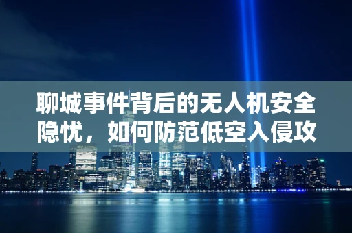 聊城事件背后的无人机安全隐忧，如何防范低空入侵攻击？
