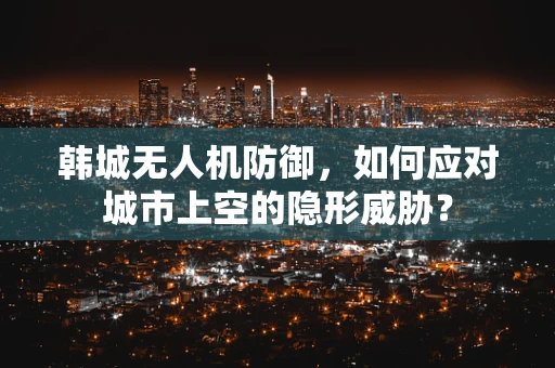 韩城无人机防御，如何应对城市上空的隐形威胁？