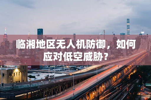 临湘地区无人机防御，如何应对低空威胁？