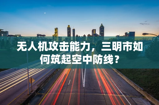 无人机攻击能力，三明市如何筑起空中防线？