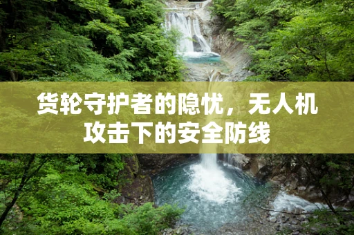 货轮守护者的隐忧，无人机攻击下的安全防线