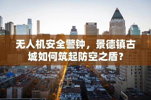 无人机安全警钟，景德镇古城如何筑起防空之盾？