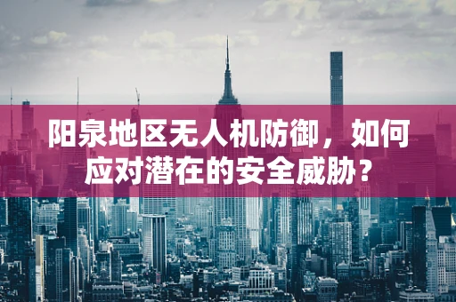 阳泉地区无人机防御，如何应对潜在的安全威胁？