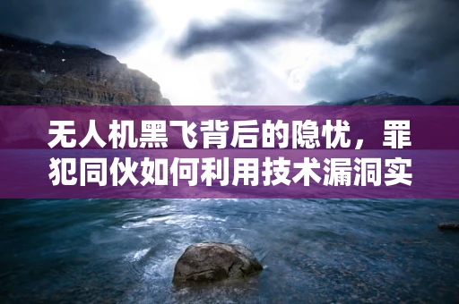 无人机黑飞背后的隐忧，罪犯同伙如何利用技术漏洞实施精准打击？