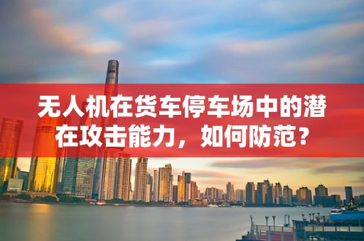 无人机在货车停车场中的潜在攻击能力，如何防范？