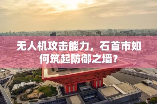 无人机攻击能力，石首市如何筑起防御之墙？